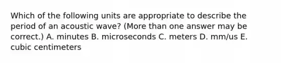 Which of the following units are appropriate to describe the period of an acoustic wave? (More than one answer may be correct.) A. minutes B. microseconds C. meters D. mm/us E. cubic centimeters