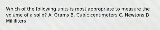 Which of the following units is most appropriate to measure the volume of a solid? A. Grams B. Cubic centimeters C. Newtons D. Milliliters