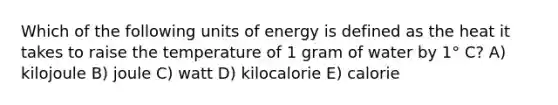 Which of the following units of energy is defined as the heat it takes to raise the temperature of 1 gram of water by 1° C? A) kilojoule B) joule C) watt D) kilocalorie E) calorie