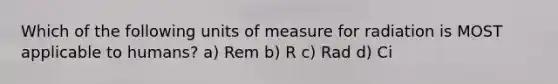 Which of the following units of measure for radiation is MOST applicable to humans? a) Rem b) R c) Rad d) Ci