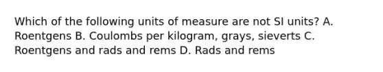 Which of the following units of measure are not SI units? A. Roentgens B. Coulombs per kilogram, grays, sieverts C. Roentgens and rads and rems D. Rads and rems