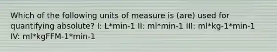 Which of the following units of measure is (are) used for quantifying absolute? I: L*min-1 II: ml*min-1 III: ml*kg-1*min-1 IV: ml*kgFFM-1*min-1