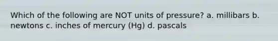 Which of the following are NOT units of pressure? a. millibars b. newtons c. inches of mercury (Hg) d. pascals