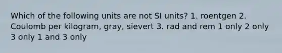 Which of the following units are not SI units? 1. roentgen 2. Coulomb per kilogram, gray, sievert 3. rad and rem 1 only 2 only 3 only 1 and 3 only