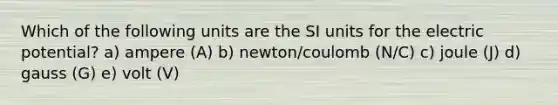 Which of the following units are the SI units for the electric potential? a) ampere (A) b) newton/coulomb (N/C) c) joule (J) d) gauss (G) e) volt (V)