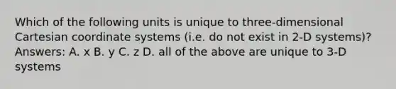 Which of the following units is unique to three-dimensional Cartesian coordinate systems (i.e. do not exist in 2-D systems)? Answers: A. x B. y C. z D. all of the above are unique to 3-D systems