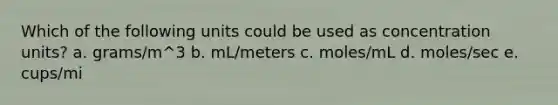 Which of the following units could be used as concentration units? a. grams/m^3 b. mL/meters c. moles/mL d. moles/sec e. cups/mi