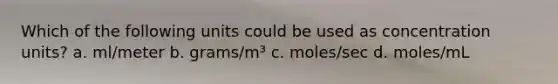 Which of the following units could be used as concentration units? a. ml/meter b. grams/m³ c. moles/sec d. moles/mL