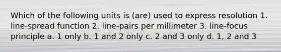 Which of the following units is (are) used to express resolution 1. line-spread function 2. line-pairs per millimeter 3. line-focus principle a. 1 only b. 1 and 2 only c. 2 and 3 only d. 1, 2 and 3