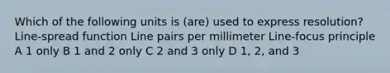 Which of the following units is (are) used to express resolution? Line-spread function Line pairs per millimeter Line-focus principle A 1 only B 1 and 2 only C 2 and 3 only D 1, 2, and 3