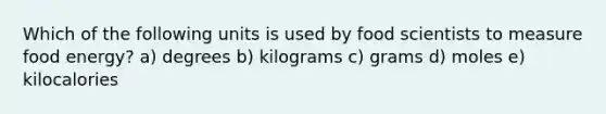 Which of the following units is used by food scientists to measure food energy? a) degrees b) kilograms c) grams d) moles e) kilocalories