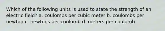 Which of the following units is used to state the strength of an electric field? a. coulombs per cubic meter b. coulombs per newton c. newtons per coulomb d. meters per coulomb