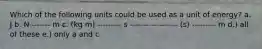 Which of the following units could be used as a unit of energy? a. J b. N ------- m c. (kg m) --------- s ------------------ (s) --------- m d.) all of these e.) only a and c