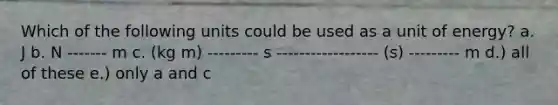 Which of the following units could be used as a unit of energy? a. J b. N ------- m c. (kg m) --------- s ------------------ (s) --------- m d.) all of these e.) only a and c