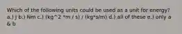 Which of the following units could be used as a unit for energy? a.) J b.) Nm c.) (kg^2 *m / s) / (kg*s/m) d.) all of these e.) only a & b