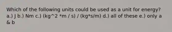 Which of the following units could be used as a unit for energy? a.) J b.) Nm c.) (kg^2 *m / s) / (kg*s/m) d.) all of these e.) only a & b