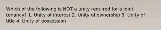 Which of the following is NOT a unity required for a joint tenancy? 1. Unity of interest 2. Unity of ownership 3. Unity of title 4. Unity of possession