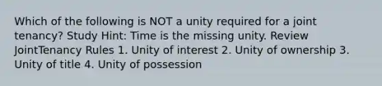 Which of the following is NOT a unity required for a joint tenancy? Study Hint: Time is the missing unity. Review JointTenancy Rules 1. Unity of interest 2. Unity of ownership 3. Unity of title 4. Unity of possession