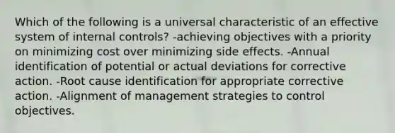 Which of the following is a universal characteristic of an effective system of internal controls? -achieving objectives with a priority on minimizing cost over minimizing side effects. -Annual identification of potential or actual deviations for corrective action. -Root cause identification for appropriate corrective action. -Alignment of management strategies to control objectives.