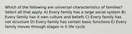 Which of the following are universal characteristics of families? Select all that apply. A) Every family has a large social system B) Every family has it own culture and beliefs C) Every family has not structure D) Every family has certain basic functions E) Every family moves through stages in it life cycle