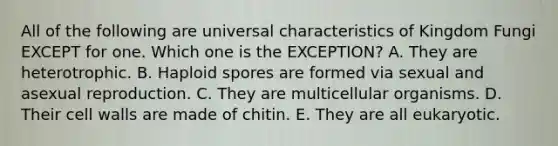 All of the following are universal characteristics of Kingdom Fungi EXCEPT for one. Which one is the EXCEPTION? A. They are heterotrophic. B. Haploid spores are formed via sexual and asexual reproduction. C. They are multicellular organisms. D. Their cell walls are made of chitin. E. They are all eukaryotic.