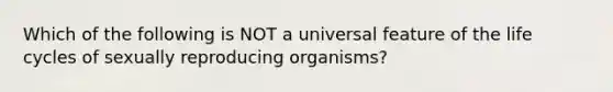 Which of the following is NOT a universal feature of the life cycles of sexually reproducing organisms?