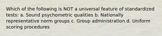 Which of the following is NOT a universal feature of standardized tests: a. Sound psychometric qualities b. Nationally representative norm groups c. Group administration d. Uniform scoring procedures