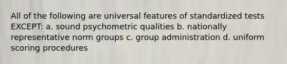 All of the following are universal features of standardized tests EXCEPT: a. sound psychometric qualities b. nationally representative norm groups c. group administration d. uniform scoring procedures