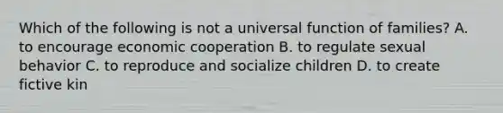 Which of the following is not a universal function of families? A. to encourage economic cooperation B. to regulate sexual behavior C. to reproduce and socialize children D. to create fictive kin