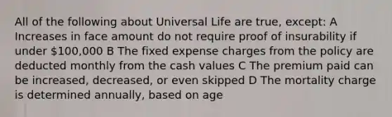 All of the following about Universal Life are true, except: A Increases in face amount do not require proof of insurability if under 100,000 B The fixed expense charges from the policy are deducted monthly from the cash values C The premium paid can be increased, decreased, or even skipped D The mortality charge is determined annually, based on age