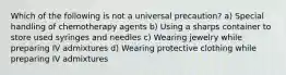 Which of the following is not a universal precaution? a) Special handling of chemotherapy agents b) Using a sharps container to store used syringes and needles c) Wearing jewelry while preparing IV admixtures d) Wearing protective clothing while preparing IV admixtures