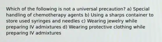 Which of the following is not a universal precaution? a) Special handling of chemotherapy agents b) Using a sharps container to store used syringes and needles c) Wearing jewelry while preparing IV admixtures d) Wearing protective clothing while preparing IV admixtures