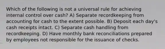 Which of the following is not a universal rule for achieving <a href='https://www.questionai.com/knowledge/kjj42owoAP-internal-control' class='anchor-knowledge'>internal control</a> over cash? A) Separate recordkeeping from accounting for cash to the extent possible. B) Deposit each day's cash receipts intact. C) Separate cash handling from recordkeeping. D) Have monthly <a href='https://www.questionai.com/knowledge/kZ6GRlcQH1-bank-reconciliation' class='anchor-knowledge'>bank reconciliation</a>s prepared by employees not responsible for the issuance of checks.