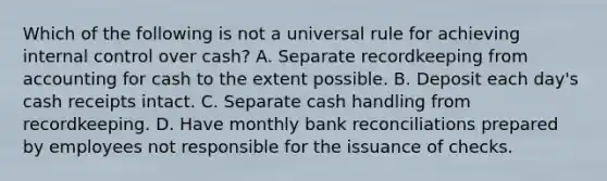 Which of the following is not a universal rule for achieving internal control over cash? A. Separate recordkeeping from accounting for cash to the extent possible. B. Deposit each day's cash receipts intact. C. Separate cash handling from recordkeeping. D. Have monthly bank reconciliations prepared by employees not responsible for the issuance of checks.