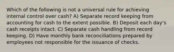 Which of the following is not a universal rule for achieving internal control over cash? A) Separate record keeping from accounting for cash to the extent possible. B) Deposit each day's cash receipts intact. C) Separate cash handling from record keeping. D) Have monthly bank reconciliations prepared by employees not responsible for the issuance of checks.