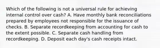 Which of the following is not a universal rule for achieving internal control over cash? A. Have monthly bank reconciliations prepared by employees not responsible for the issuance of checks. B. Separate recordkeeping from accounting for cash to the extent possible. C. Separate cash handling from recordkeeping. D. Deposit each day's cash receipts intact.