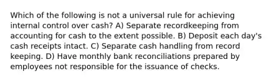 Which of the following is not a universal rule for achieving internal control over cash? A) Separate recordkeeping from accounting for cash to the extent possible. B) Deposit each day's cash receipts intact. C) Separate cash handling from record keeping. D) Have monthly bank reconciliations prepared by employees not responsible for the issuance of checks.