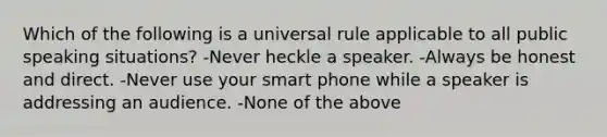 Which of the following is a universal rule applicable to all public speaking situations? -Never heckle a speaker. -Always be honest and direct. -Never use your smart phone while a speaker is addressing an audience. -None of the above