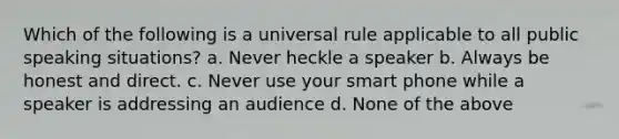 Which of the following is a universal rule applicable to all public speaking situations? a. Never heckle a speaker b. Always be honest and direct. c. Never use your smart phone while a speaker is addressing an audience d. None of the above