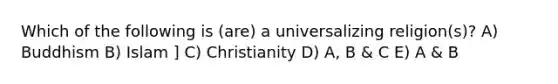 Which of the following is (are) a universalizing religion(s)? A) Buddhism B) Islam ] C) Christianity D) A, B & C E) A & B