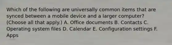 Which of the following are universally common items that are synced between a mobile device and a larger computer? (Choose all that apply.) A. Office documents B. Contacts C. Operating system files D. Calendar E. Configuration settings F. Apps