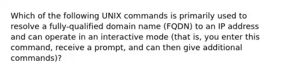 Which of the following UNIX commands is primarily used to resolve a fully-qualified domain name (FQDN) to an IP address and can operate in an interactive mode (that is, you enter this command, receive a prompt, and can then give additional commands)?