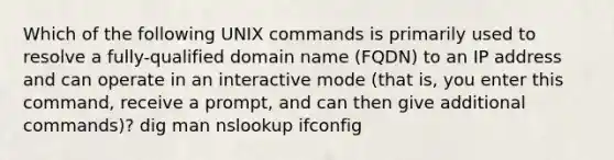 Which of the following UNIX commands is primarily used to resolve a fully-qualified domain name (FQDN) to an IP address and can operate in an interactive mode (that is, you enter this command, receive a prompt, and can then give additional commands)? dig man nslookup ifconfig