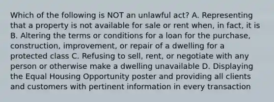 Which of the following is NOT an unlawful act? A. Representing that a property is not available for sale or rent when, in fact, it is B. Altering the terms or conditions for a loan for the purchase, construction, improvement, or repair of a dwelling for a protected class C. Refusing to sell, rent, or negotiate with any person or otherwise make a dwelling unavailable D. Displaying the Equal Housing Opportunity poster and providing all clients and customers with pertinent information in every transaction