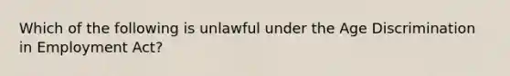 Which of the following is unlawful under the Age Discrimination in Employment Act?