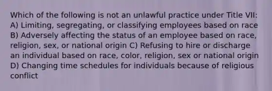 Which of the following is not an unlawful practice under Title VII: A) Limiting, segregating, or classifying employees based on race B) Adversely affecting the status of an employee based on race, religion, sex, or national origin C) Refusing to hire or discharge an individual based on race, color, religion, sex or national origin D) Changing time schedules for individuals because of religious conflict