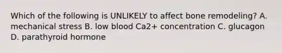 Which of the following is UNLIKELY to affect bone remodeling? A. mechanical stress B. low blood Ca2+ concentration C. glucagon D. parathyroid hormone