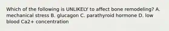 Which of the following is UNLIKELY to affect bone remodeling? A. mechanical stress B. glucagon C. parathyroid hormone D. low blood Ca2+ concentration