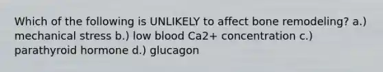 Which of the following is UNLIKELY to affect bone remodeling? a.) mechanical stress b.) low blood Ca2+ concentration c.) parathyroid hormone d.) glucagon