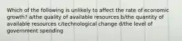 Which of the following is unlikely to affect the rate of economic growth? a/the quality of available resources b/the quantity of available resources c/technological change d/the level of government spending